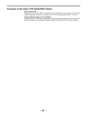 Page 97Functions of the Unit’s VTR SAVE/STBY Switch
Tape running mode
Pressing the unit’s STOP, REW or FF buttons sets the internal VTR to stop, rewind or fast forward
modes, respectively. However, the external VTR is set to recording paused status in all cases.
Viewing playback images on the viewfinder
Pressing the unit’s PLAY button allows black-and-white playback images from the internal VTR
tape to be viewed on the viewfinder. Playback images from the external VTR cannot be viewed.
- 97 - 