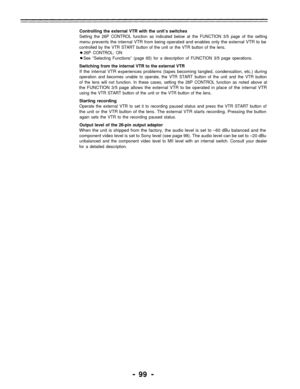 Page 99Controlling the external VTR with the unit’s switches
Setting the 26P CONTROL function as indicated below at the FUNCTION 3/5 page of the setting
menu prevents the internal VTR from being operated and enables only the external VTR to be
controlled by the VTR START button of the unit or the VTR button of the lens.
26P CONTROL: ON
See “Selecting Functions” (page 65) for a description of FUNCTION 3/5 page operations.
Switching from the internal VTR to the external VTR
If the internal VTR experiences...
