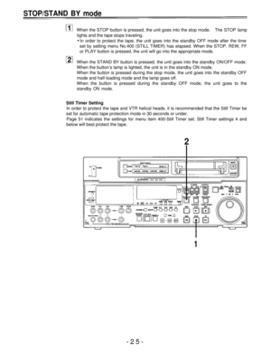 Page 25STOP/STAND BY mode
When the STOP button is pressed, the unit goes into the stop mode.The STOP lamp
lights and the tape stops traveling.
In order to protect the tape, the unit goes into the standby OFF mode after the time
set by setting menu No.400 (STILL TIMER) has elapsed. When the STOP, REW, FF
or PLAY button is pressed, the unit will go into the appropriate mode.
When the STAND BY button is pressed, the unit goes into the standby ON/OFF mode.
When the button’s lamp is lighted, the unit is in the...