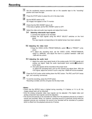 Page 26Recording
Set the accidental erasure prevention tab on the cassette tape to the “recording”
position and insert the tape.
Press the STOP button to place the unit in the stop mode.
Set the MODE switch to EE.
EE images now appear on the TV monitor.
Check that the REC INHIBIT lamp is off.
If this lamp is lighted, set the REC INHIBIT switch to OFF.
Select the video and audio input signals and adjust their levels.
5-1Selecting video/audio input signals
1
Connect the signals to be recorded.
2 Select the input...
