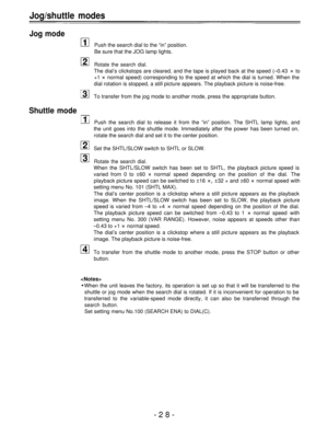 Page 28Jog/shuttle modes
Jog mode
Push the search dial to the “in” position.
Be sure that the JOG lamp lights.
Rotate the search dial.
The dial’s clickstops are cleared, and the tape is played back at the speed (–0.43 × to
+1 
× normal speed) corresponding to the speed at which the dial is turned. When the
dial rotation is stopped, a still picture appears. The playback picture is noise-free.
To transfer from the jog mode to another mode, press the appropriate button.
Shuttle mode
Push the search dial to release...