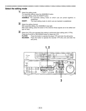 Page 33Select the editing mode
Select the editing mode.
For assemble editing, press the ASSEMBLE button.
For insert editing, press the INSERT button.
ASSEMBLE: The assemble editing mode (in which cuts are joined together) is
INSERT:
established.
The insert editing mode (in which cuts are inserted) is established.
Select the editing channel.
With assemble editing, the ASSEMBLE lamp light.
With insert editing, press the button of the channel whose signals are to be edited and
light its lamp.
Select the VTR to be...