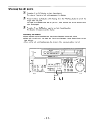 Page 35Checking the edit points
Press the IN (or OUT) button to check the edit point.
The value of the entered edit point appears on the display.
Press the IN (or OUT) button while holding down the PREROLL button to check the
image at the edit point.
The tape is accessed at the edit IN (or OUT) point, and the still picture mode at that
point is displayed.
Press the IN and OUT buttons together to check the edit duration.
The duration time appears on the display.
Calculating the duration
When both edit points...