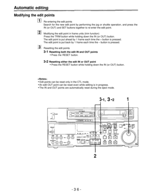 Page 36Automatic editing
Modifying the edit points
Re-entering the edit points
Search for the new edit point by performing the jog or shuttle operation, and press the
IN (or OUT) and SET buttons together to re-enter the edit point.
Modifying the edit point in frame units (trim function)
Press the TRIM button while holding down the IN (or OUT) button.
The edit point is put ahead by 1 frame each time the + button is pressed.
The edit point is put back by 1 frame each time the – button is pressed.
Resetting the...