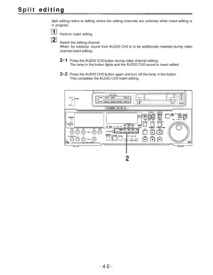 Page 40Split editing 
Split editing refers to editing where the editing channels are switched while insert editing is
in progress.
Perform insert editing.
Switch the editing channel.
When, for instance, sound from AUDIO CH2 is to be additionally inserted during video
channel insert editing:
2-1Press the AUDIO CH2 button during video channel editing.
The lamp in the button lights and the AUDIO CH2 sound is insert edited.
2-2Press the AUDIO CH2 button again and turn off the lamp in the button.
This completes the...