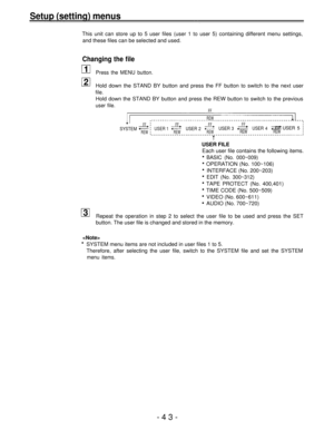 Page 43Setup (setting) menus
This unit can store up to 5 user files (user 1 to user 5) containing different menu settings,
and these files can be selected and used.
Changing the file
Press the MENU button.
Hold down the STAND BY button and press the FF button to switch to the next user
file.
Hold down the STAND BY button and press the REW button to switch to the previous
user file.FF
REW
FFFFFFFFSYSTEMUSER 1USER 2USER 3USER 4FF USER 5REWREWREWREWREW
USER FILE
Each user file contains the following items.
BASIC...