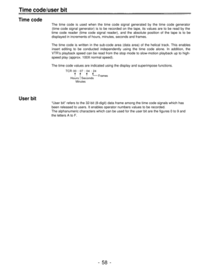 Page 58Time code/user bit
Time code
The time code is used when the time code signal generated by the time code generator
(time code signal generator) is to be recorded on the tape, its values are to be read by the
time code reader (time code signal reader), and the absolute position of the tape is to be
displayed in increments of hours, minutes, seconds and frames.
The time code is written in the sub-code area (data area) of the helical track. This enables
insert editing to be conducted independently using the...