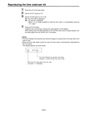 Page 60Reproducing the time code/user bit
Place the unit in the stop mode.
Set the TC/CTL button to TC.
Set the TC/UB switch to TC or UB.
TC: The time code is displayed.
UB: The user bit is displayed.
When it is no longer possible to read the time code, it is interpolated using the
CTL signal.
Press the PLAY button.
Playback now commences, and the time code appears on the display.
When setting menu No.006 (SUPER) is ON, the time code value is superimposed onto
the video signal from the VIDEO OUT 3 connector....