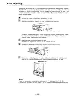 Page 66Rack mounting
The unit can be mounted into a 19-inch standard rack if the optional rack-mounting adaptors
(AJ-MA34HP) are used.For the installation rails, it is recommended that the rail and
bracket for 18 length (model number CC3001-99-0400) of SHASSIS TRAK be used. (The
complete slide rail and bracket unit is not available from Panasonic) For further details,
consult with your dealer.
Remove the screws on the left and right sides of the unit.
Use the removed screw to attach the inner members of the...