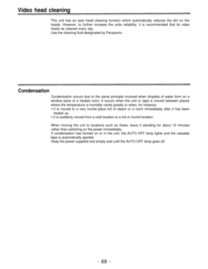 Page 69Video head cleaning
This unit has an auto head cleaning function which automatically reduces the dirt on the
heads. However, to further increase the units reliability, it is recommended that its video
heads be cleaned every day.
Use the cleaning fluid designated by Panasonic.
Condensation
Condensation occurs due to the same principle involved when droplets of water form on a
window pane of a heated room. It occurs when the unit or tape is moved between places
where the temperature or humidity varies...