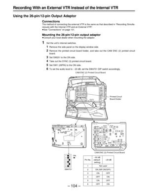 Page 104– 104 –
Recording With an External VTR Instead of the Internal VTR
Using the 26-pin/12-pin Output Adaptor
Connections
The method of connecting the external VTR is the same as that described in “Recording Simulta-
neously with the Internal VTR and an External VTR”.
ÁSee “Connections” on page 101.
Mounting the 26-pin/12-pin output adaptor
ÁConsult your local dealer when mounting the adaptor.
1Set the unit’s internal switches.
1Remove the side panel on the display window side.
2Remove the printed circuit...