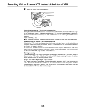 Page 105– 105 –
Recording With an External VTR Instead of the Internal VTR
2
Mount the 26-pin/12-pin output adaptor.
Controlling the external VTR with the unit’s switches
Setting the 26P CONTROL function as indicated below on the “VTR FUNCTION” SUB menu page
of the MAIN menu screen 2 of 4 prevents the internal VTR from being operated and enables only
the external VTR to be controlled by the VTR START button on the unit or by the VTR button on
the lens.
Á26P CONTROL: ON
ÁSee “Selecting Functions” (page 69) for a...