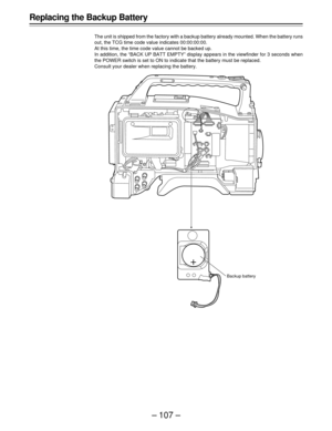 Page 107– 107 –
Replacing the Backup Battery
The unit is shipped from the factory with a backup battery already mounted. When the battery runs
out, the TCG time code value indicates 00:00:00:00.
At this time, the time code value cannot be backed up.
In addition, the “BACK UP BATT EMPTY” display appears in the viewfinder for 3 seconds when
the POWER switch is set to ON to indicate that the battery must be replaced.
Consult your dealer when replacing the battery.
Backup battery 