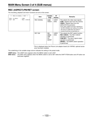 Page 133– 133 –
MAIN Menu Screen 3 of 4 (SUB menus)
REC (ASPECT)/PB/RET screen
The recording, playback and return functions are set on this screen.
Item
REC SIGNAL
RET SW
Variable
range
CAM
VIDEO
REC
CHECK
CAM
RET
MARKF
Remarks
This selects the video input signals.
CAM:Signals input from the camera.
VIDEO:Signals input from the
GENLOCK IN connector.
FEven when VIDEO has been selected as
the REC.SIGNAL item setting, the setting
will revert to CAM when the power is
turned off and then turned back on.
This selects...