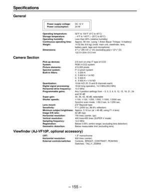 Page 155– 155 – Specifications
General
Operating temperature:32uF to 104uF (0uC to 40uC)
Storage temperature:p4uF to 140uF (p20uC to 60uC)
Operating humidity:Less than 85% (relative humidity)
Continuous operating time:Approx. 90 min. (using 1 Anton Bauer Trimpac 14 battery)
Weight:14.52 lbs (6.6 kg) (incld. main unit, viewfinder, lens,
battery pack, tape and microphone)
Dimensions:4
13/16½ (W)q81/16½ (H) (excluding grip)q123/8½ (D)
122.5q204q313 mm
Camera Section
Pick-up devices:2/3-inch on-chip IT type of CCD...