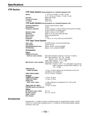 Page 156– 156 – Specifications
VTR Section
VTR Video System (during playback on a standard playback unit)
Bands:Y; 30 Hz to 5.75 MHz o1.0 dB/p3.0 dB
P
B, PR; 30 Hz to 2.75 MHz o1.0 dB/p3.0 dB
S/N ratio:Better than 55 dB
K factor (2T pulse):Within 2%
Y/C delay:Within 30ns
VTR Audio System (during playback on a standard playback unit)
Sampling frequency:48 kHz (synchronized to video)
Quantization:16 bits
Frequency response:20 Hz to 20 kHzt1.0 dB (at reference level with OFF setting
for MIC LOWCUT on setting menu)...