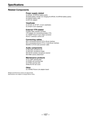 Page 157– 157 – Specifications
Related Components
Power supply related
AU-BP220, AU-BP402 battery packs
AG-B425 battery charger (for charging AU-BP220, AU-BP402 battery packs)
AU-M402H battery case
AJ-B75 AC adaptor
Viewfinder
AJ-VF10P, AJ-VF15P 1.5-inch viewfinders
AJ-VF53P 5-inch viewfinder
External VTR-related
Portable video cassette recorders
VTR adaptor (for connecting portable VTR)
AJ-YA900P 26-pin/12-pin output connector
AQ-EC1 extension control unit
Connecting cables
ÁFor connecting external VTR to...