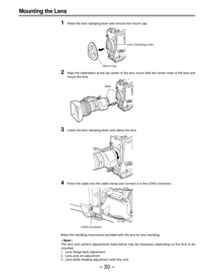 Page 30–30–
Mounting the Lens
1
Raise the lens clamping lever and remove the mount cap.
2Align the indentation at the top center of the lens mount with the center mark of the lens and
mount the lens.
3Lower the lens clamping lever and clamp the lens.
4Press the cable into the cable clamp and connect it to the LENS connector.
ÁSee the Handling Instructions provided with the lens for lens handling.
|Note{
The lens and camera adjustments listed below may be necessary depending on the lens to be
mounted.
1. Lens...