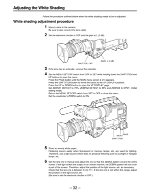 Page 32–32–
Adjusting the White Shading
Follow the procedure outlined below when the white shading needs to be re-adjusted.
White shading adjustment procedure
1Mount a lens to the camera.
Be sure to also connect the lens cable.
2Set the electronic shutter to OFF and the gain to L (0 dB).
3If the lens has an extender, remove the extender.
4Set the MENU SET/OFF switch from OFF to SET while holding down the SHIFT/ITEM and
UP buttons to open the menu.
Press the PAGE button until the MAIN menu screen 2 of 4...