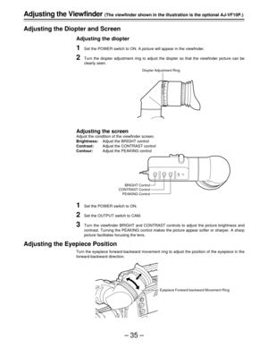 Page 35–35–
-3
-2
-10+1+2+3
Adjusting the Viewfinder (The viewfinder shown in the illustration is the optional AJ-VF10P.)
Adjusting the Diopter and Screen
Adjusting the diopter
1Set the POWER switch to ON. A picture will appear in the viewfinder.
2Turn the diopter adjustment ring to adjust the diopter so that the viewfinder picture can be
clearly seen.
Adjusting the screen
Adjust the condition of the viewfinder screen.
Brightness:Adjust the BRIGHT control
Contrast:Adjust the CONTRAST control
Contour:Adjust the...