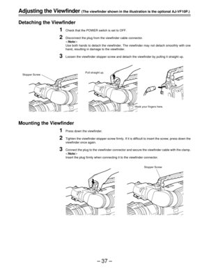 Page 37–37–
Adjusting the Viewfinder (The viewfinder shown in the illustration is the optional AJ-VF10P.)
Detaching the Viewfinder
1Check that the POWER switch is set to OFF.
2Disconnect the plug from the viewfinder cable connector.
|Note{
Use both hands to detach the viewfinder. The viewfinder may not detach smoothly with one
hand, resulting in damage to the viewfinder.
3Loosen the viewfinder stopper screw and detach the viewfinder by pulling it straight up.
Mounting the Viewfinder
1Press down the viewfinder....