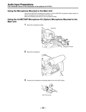 Page 38–38–
Audio Input Preparations
(The viewfinder shown in the illustration is the optional AJ-VF10P.)
Using the Microphone Mounted to the Main Unit
Using the AJ-MC700P microphone kit (option) or the AJ-MH700P microphone holder (option) al-
lows a microphone to be mounted to the main unit.
ÁSee the Handling Instructions for the microphone holder.
Using the AJ-MC700P Microphone Kit (Option) Microphone Mounted to the
Main Unit
1Mount the microphone holder.
2Mount the microphone.
3Connect the microphone...