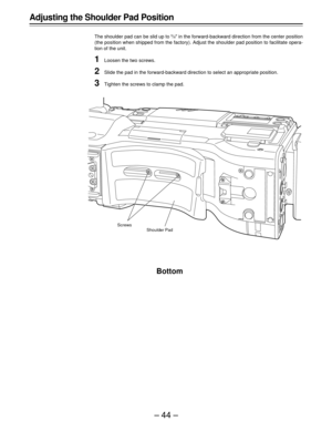 Page 44–44–
Adjusting the Shoulder Pad Position
The shoulder pad can be slid up to 5/8½ in the forward-backward direction from the center position
(the position when shipped from the factory). Adjust the shoulder pad position to facilitate opera-
tion of the unit.
1Loosen the two screws.
2Slide the pad in the forward-backward direction to select an appropriate position.
3Tighten the screws to clamp the pad.
Bottom
Screws
Shoulder Pad 