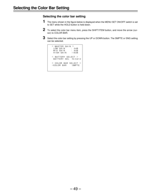 Page 49–49–
Selecting the Color Bar Set ting
Selecting the color bar setting
1The menu shown in the figure below is displayed when the MENU SET ON/OFF switch is set
to SET while the HOLD button is held down.
2To select the color bar menu item, press the SHIFT/ITEM button, and move the arrow (cur-
sor) to COLOR BAR.
3Select the color bar setting by pressing the UP or DOWN button. The SMPTE or SNG setting
can be selected.
|
¢
{
GA I N M
M
M ASTER GA I
I
IN
:
:
:
: HHD LO
G
P CO OWGA I N
GA I N
BAT TERY SE L |...