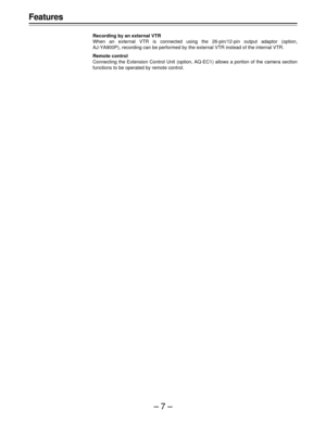 Page 7–7–
Features
Recording by an external VTR
When an external VTR is connected using the 26-pin/12-pin output adaptor (option,
AJ-YA900P), recording can be performed by the external VTR instead of the internal VTR.
Remote control
Connecting the Extension Control Unit (option, AQ-EC1) allows a portion of the camera section
functions to be operated by remote control. 