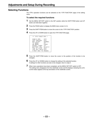 Page 69–69–
Adjustments and Setup During Recording
Selecting Functions
The VTR’s operation functions can be selected on the “VTR FUNCTION” page of the setting
menu.
To select the required functions
1Set the MENU SET/OFF switch to the SET position while the SHIFT/ITEM button and UP
button are held down together.
2Press the PAGE button to display the MAIN menu screen 2 of 4.
3Press the SHIFT/ITEM button to move the cursor to the “VTR FUNCTION” position.
4Press the UP or DOWN button to open the VTR FUNCTION page....