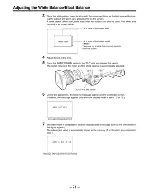 Page 71–71–
Adjusting the White Balance/Black Balance
3
Place the white pattern over a location with the same conditions as the light source illuminat-
ing the subject and zoom up to project white on the screen.
A white object (white cloth, white wall) near the subject can also be used. The white area
required is as shown below.
4Adjust the iris of the lens.
5Press the AUTO W/B BAL switch to the WHT side and release the switch.
The switch returns to the center and the white balance is automatically adjusted....