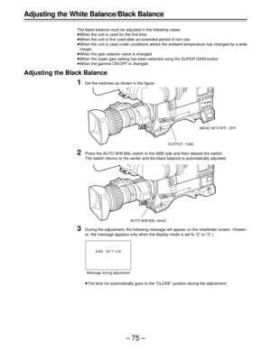 Page 75–75–
Adjusting the White Balance/Black Balance
The black balance must be adjusted in the following cases.
ÁWhen the unit is used for the first time
ÁWhen the unit is first used after an extended period of non-use
ÁWhen the unit is used under conditions where the ambient temperature has changed by a wide
margin
ÁWhen the gain selector value is changed
ÁWhen the super gain setting has been selected using the SUPER GAIN button
ÁWhen the gamma ON/OFF is changed
Adjusting the Black Balance
1Set the switches...