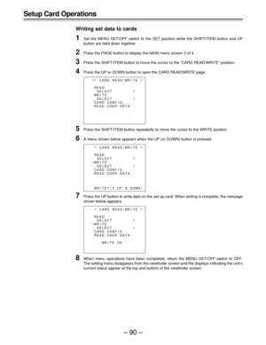 Page 90–90–
Setup Card Operations
Writing set data to cards
1Set the MENU SET/OFF switch to the SET position while the SHIFT/ITEM button and UP
button are held down together.
2Press the PAGE button to display the MAIN menu screen 3 of 4.
3Press the SHIFT/ITEM button to move the cursor to the “CARD READ/WRITE” position.
4Press the UP or DOWN button to open the CARD READ/WRITE page.
5Press the SHIFT/ITEM button repeatedly to move the cursor to the WRITE position.
6A menu shown below appears when the UP (or DOWN)...