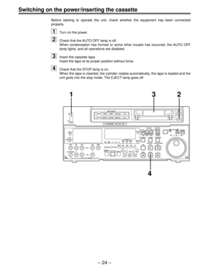 Page 24Ð 24 Ð
Switching on the power/inserting the cassette
Before starting to operate the unit, check whether the equipment has been connected
properly.
1Turn on the power.
2Check that the AUTO OFF lamp is off.
When condensation has formed or some other trouble has occurred, the AUTO OFF
lamp lights, and all operations are disabled.
3Insert the cassette tape.
Insert the tape at its proper position without force.
4Check that the STOP lamp is on.
When the tape is inserted, the cylinder rotates automatically, the...