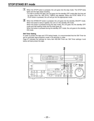 Page 25Ð 25 Ð
STOP/STAND BY mode
1When the STOP button is pressed, the unit goes into the stop mode. The STOP lamp
lights and the tape stops traveling.
¥ In order to protect the tape, the unit goes into the standby OFF mode after the time set
by setup menu No. 400 (STILL TIMER) has elapsed. When the STOP, REW, FF or
PLAY button is pressed, the unit will go into the appropriate mode.
2When the STAND BY button is pressed, the unit goes into the standby ON/OFF mode.
When the buttonÕs lamp is lighted, the unit is...