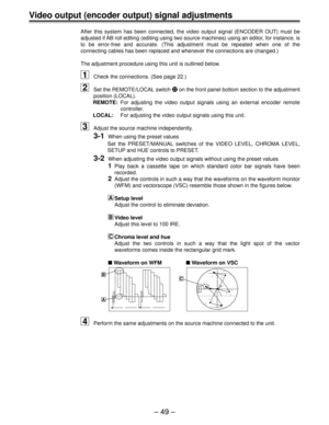 Page 49Ð 49 Ð
Video output (encoder output) signal adjustments
After this system has been connected, the video output signal (ENCODER OUT) must be
adjusted if AB roll editing (editing using two source machines) using an editor, for instance, is
to be error-free and accurate. (This adjustment must be repeated when one of the
connecting cables has been replaced and whenever the connections are changed.)
The adjustment procedure using this unit is outlined below.
1Check the connections. (See page 22.)
2Set the...