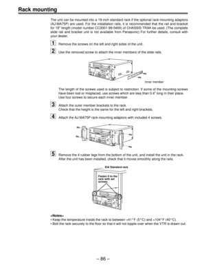 Page 86Ð 86 Ð
Rack mounting
The unit can be mounted into a 19-inch standard rack if the optional rack-mounting adaptors
(AJ-MA75P) are used. For the installation rails, it is recommended that the rail and bracket
for 18 length (model number CC3001-99-0400) of CHASSIS TRAK be used. (The complete
slide rail and bracket unit is not available from Panasonic) For further details, consult with
your dealer.
1Remove the screws on the left and right sides of the unit.
2Use the removed screw to attach the inner members...