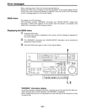 Page 88Ð 88 Ð
Error messages
When a warning occurs in this unit, the warning lamp lights up.
Opening the DIAG menu will display the warning description on the counter display and the
monitor. Also, when an abnormal operation is detected in this unit, the AUTO OFF lamp lights
up and a message appears on the counter display.
DIAG menu
This display the VCR information.
VCR information includes ÒWARNINGÓ information and ÒHOURS METERÓ (usage time)
information. A DIAG menu appears on the monitor when the monitor is...