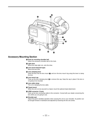 Page 11–11–
Accessory Mounting Section
iHook for mounting shoulder belt
Attach the accessory shoulder belt to this hook.
jLight shoe
Mount the video light, etc. onto this shoe.
kLens mount (bayonet type)
Mount the lens here.
lLens clamping lever
Insert the lens into the lens mount k, and turn the lens mount ring using this lever to clamp
the lens.
mLens mount cap
Press up the lens clamping lever l to remove this cap. Keep the cap in place if the lens is
not going to be mounted.
nLens cable clamp
This is for...
