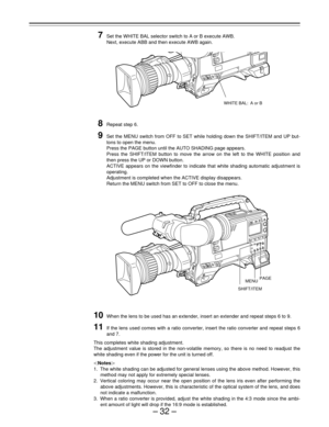 Page 32–32–
7Set the WHITE BAL selector switch to A or B execute AWB.
Next, execute ABB and then execute AWB again.
8Repeat step 6.
9Set the MENU switch from OFF to SET while holding down the SHIFT/ITEM and UP but-
tons to open the menu.
Press the PAGE button until the AUTO SHADING page appears.
Press the SHIFT/ITEM button to move the arrow on the left to the WHITE position and
then press the UP or DOWN button.
ACTIVE appears on the viewfinder to indicate that white shading automatic adjustment is
operating....