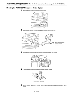 Page 38–38–
Audio Input Preparations (The viewfinder is an optional accessory with the AJ-D900WA.)
Mounting the AJ-MH700P Microphone Holder (Option)
1Remove the microphone holder mounting screws.
2Mount the AJ-MH700P microphone adaptor (option) to the main unit.
3Mount the microphone to the microphone holder and tighten the screws.
4Connect the microphone connecting cable to the MIC IN jack.
5Set the AUDIO IN switch to FRONT [MIC] in accordance with the audio channel to be re-
corded.
Mount the microphone...