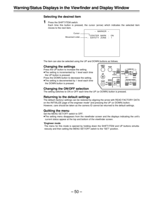 Page 50–50–
-MARKER-
¢
CENT ERMARK :ON
SAFETY ZONE : 1 
Warning/Status Displays in the View finder and Display Window
Selecting the desired item
1Press the SHIFT/ITEM switch.
Each time this button is pressed, the cursor (arrow) which indicates the selected item
moves to the next item.
The item can also be selected using the UP and DOWN buttons as follows.
Changing the settings
Press the UP button to increase the setting.
ÁThe setting is incremented by 1 level each time
the UP button is pressed.
Press the DOWN...