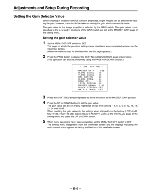 Page 64–64–
Adjustments and Setup During Recording
Setting the Gain Selector Value
When shooting in locations without sufficient brightness, bright images can be obtained by rais-
ing the gain. However, care should be taken as raising the gain also increases the noise.
The gain value for the image amplifier is selected by the GAIN switch. The gain values corre-
sponding to the L, M and H positions of the GAIN switch are set at the MASTER GAIN page of
the setting menu.
Setting the gain selector value
1Set the...