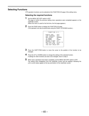 Page 65–65–
Selecting Functions
VTR operation functions can be selected at the FUNCTION 3/5 page of the setting menu.
Selecting the required functions
1Set the MENU SET/OFF switch to SET.
The page on which the previous setting menu operations were completed appears on the
viewfinder screen.
(When the menu is used for the first time, the first page appears.)
2Press the PAGE button to display the FUNCTION 3/5 page.
(This operation can also be performed using the PAGEoUP/DOWN function.)
3Press the SHIFT/ITEM...