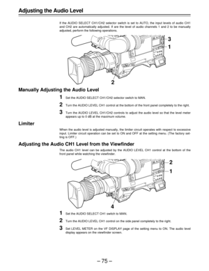 Page 75–75–
3
21
Adjusting the Audio Level
If the AUDIO SELECT CH1/CH2 selector switch is set to AUTO, the input levels of audio CH1
and CH2 are automatically adjusted. If are the level of audio channels 1 and 2 to be manually
adjusted, perform the following operations.
Manually Adjusting the Audio Level
1Set the AUDIO SELECT CH1/CH2 selector switch to MAN.
2Turn the AUDIO LEVEL CH1 control at the bottom of the front panel completely to the right.
3Turn the AUDIO LEVEL CH1/CH2 controls to adjust the audio level...