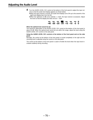 Page 76–76–
Adjusting the Audio Level
4
Turn the AUDIO LEVEL CH1 control at the bottom of the front panel to adjust the input vol-
ume so that the audio level display appears as shown below.
ÁWhen the input volume is normal, the audio level display turns ON up to the seventh of the
eight level display bars from the left.
ÁWhen the rightmost (0 dB) turns asterisk (E) mark, the input volume is excessive. Adjust
the level so that the display bar does not turn E mark.
When the optimal level cannot be set
The...