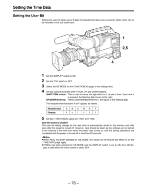 Page 78–78–
Setting the Time Data
Setting the User Bit
Setting the user bit allows up to 8 digits of hexadecimal data such as memos (date, time), etc. to
be recorded in the sub code track.
1Set the DISPLAY switch to UB.
2Set the TCG switch to SET.
3Select the UB MODE on the FUNCTION 3/5 page of the setting menu.
4Set the user bit using the SHIFT/ITEM, UP and DOWN buttons.
SHIFT/ITEM button:This is used to cause the digit which is to be set to flash. Each time it
is pressed, the flashing digit moves to the...