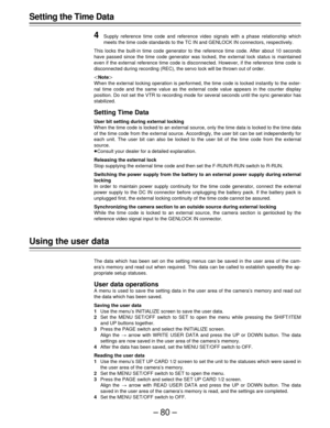 Page 80–80–
Setting the Time Data
4
Supply reference time code and reference video signals with a phase relationship which
meets the time code standards to the TC IN and GENLOCK IN connectors, respectively.
This locks the built-in time code generator to the reference time code. After about 10 seconds
have passed since the time code generator was locked, the external lock status is maintained
even if the external reference time code is disconnected. However, if the reference time code is
disconnected during...