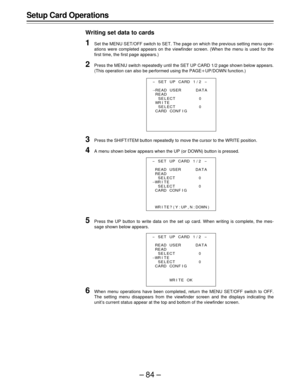 Page 84–84–
Setup Card Operations
Writing set data to cards
1Set the MENU SET/OFF switch to SET. The page on which the previous setting menu oper-
ations were completed appears on the viewfinder screen. (When the menu is used for the
first time, the first page appears.)
2Press the MENU switch repeatedly until the SET UP CARD 1/2 page shown below appears.
(This operation can also be performed using the PAGEoUP/DOWN function.)
3Press the SHIFT/ITEM button repeatedly to move the cursor to the WRITE position.
4A...