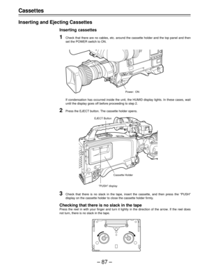 Page 87–87–
Casset tes
Inserting and Ejecting Cassettes
Inserting cassettes
1Check that there are no cables, etc. around the cassette holder and the top panel and then
set the POWER switch to ON.
If condensation has occurred inside the unit, the HUMID display lights. In these cases, wait
until the display goes off before proceeding to step 2.
2Press the EJECT button. The cassette holder opens.
Power: ON
3Check that there is no slack in the tape, insert the cassette, and then press the “PUSH”
display on the...